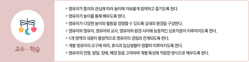 교사는 다음 사항에 따라 영유아를 지원한다.
						첫째 영유아가 흥미와 관심에 따라 놀이에 자유롭게 참여하고 즐기도록 한다.
						둘째 영유아가 놀이를 통해 배우도록 한다.
						셋째 영유아가 다양한 놀이와 활동을 경험할 수 있도록 실내외 환경을 구성한다.
						넷째 영유아와 영유아, 영유아와 교사, 영유아와 환경 사이에 능동적인 상호작용이 이루어지도록 한다.
						다섯째 5개 영역의 내용이 통합적으로 영유아의 경험과 연계되도록 한다.
						여섯째 개별 영유아의 요구에 따라 휴식과 일상생활이 원활히 이루어지도록 한다.
						일곱째 영유아의 연령, 발달, 장애, 배경 등을 고려하여 개별 특성에 적합한 방식으로
						배우도록 한다.
