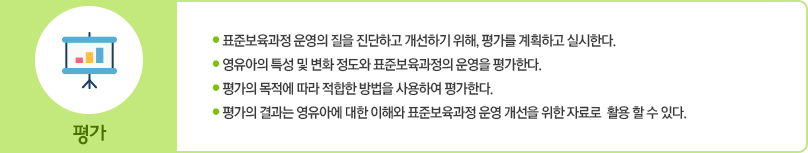 평가는 다음 사항에 중점을 두고 실시한다.
						첫째 표준보육과정 운영의 질을 진단하고 개선하기 위해 평가를 계획하고 실시한다.
						둘째 영유아의 특성 및 변화 정도와 표준보육과정의 운영을 평가한다.
						셋째 평가의 목적에 따라 적합한 방법을 사용하여 평가한다.
						넷째 평가의 결과는 영유아에 대한 이해와 표준보육과정 운영 개선을 위한 자료로 활용할 수 있다.
